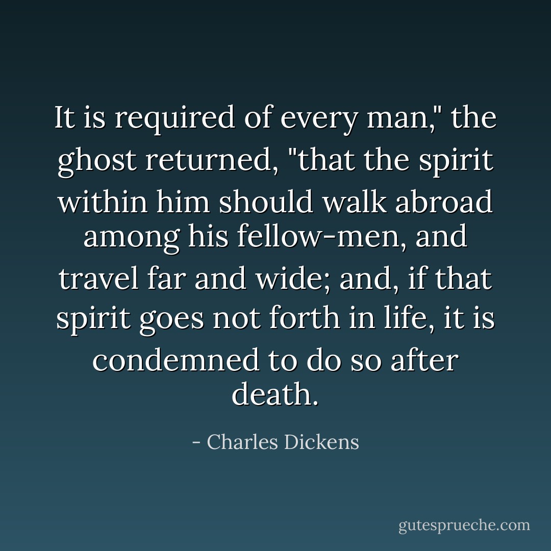 It is required of every man," the ghost returned, "that the spirit within him should walk abroad among his fellow-men, and travel far and wide; and, if that spirit goes not forth in life, it is condemned to do so after death. - Charles Dickens