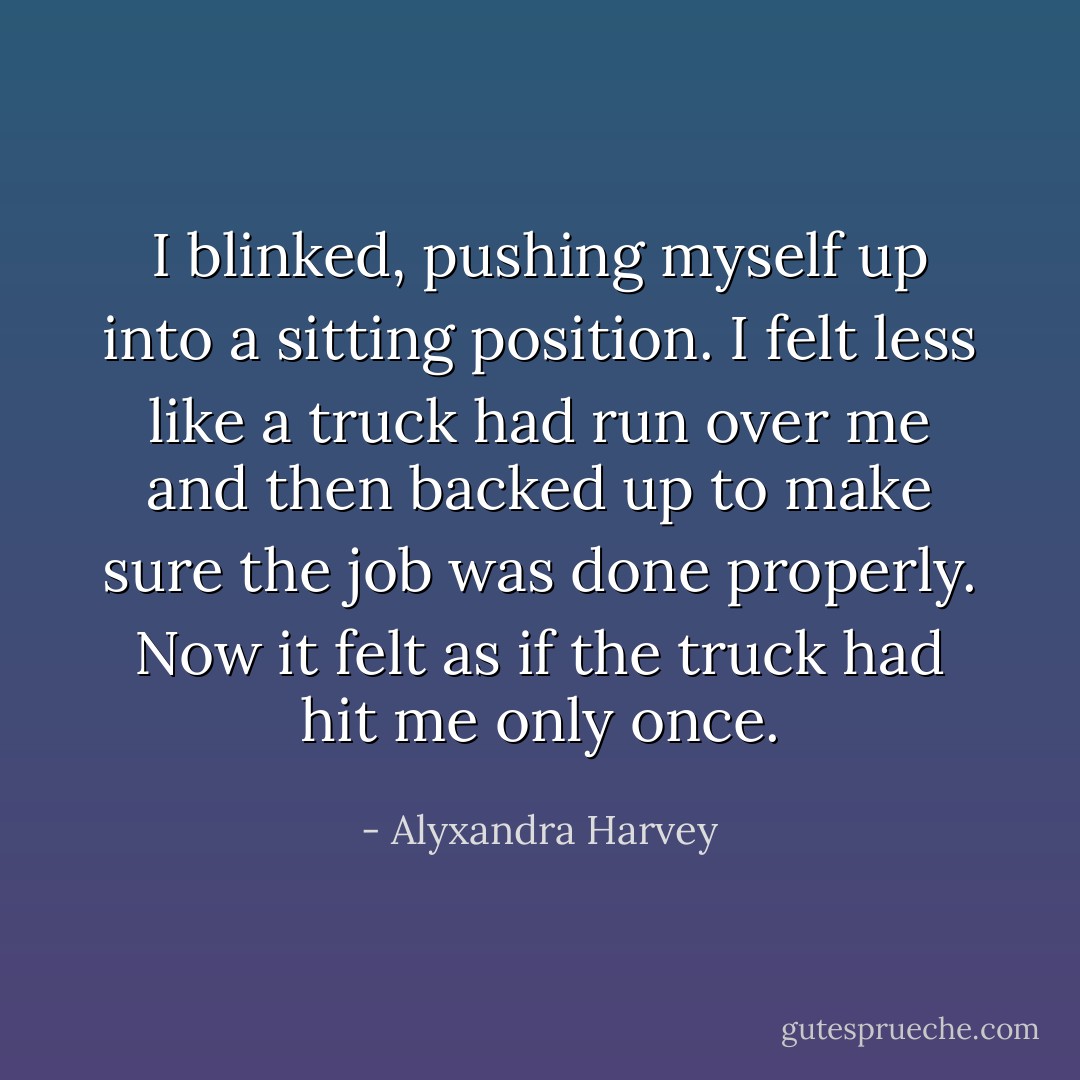 I blinked, pushing myself up into a sitting position. I felt less like a truck had run over me and then backed up to make sure the job was done properly. Now it felt as if the truck had hit me only once. - Alyxandra Harvey