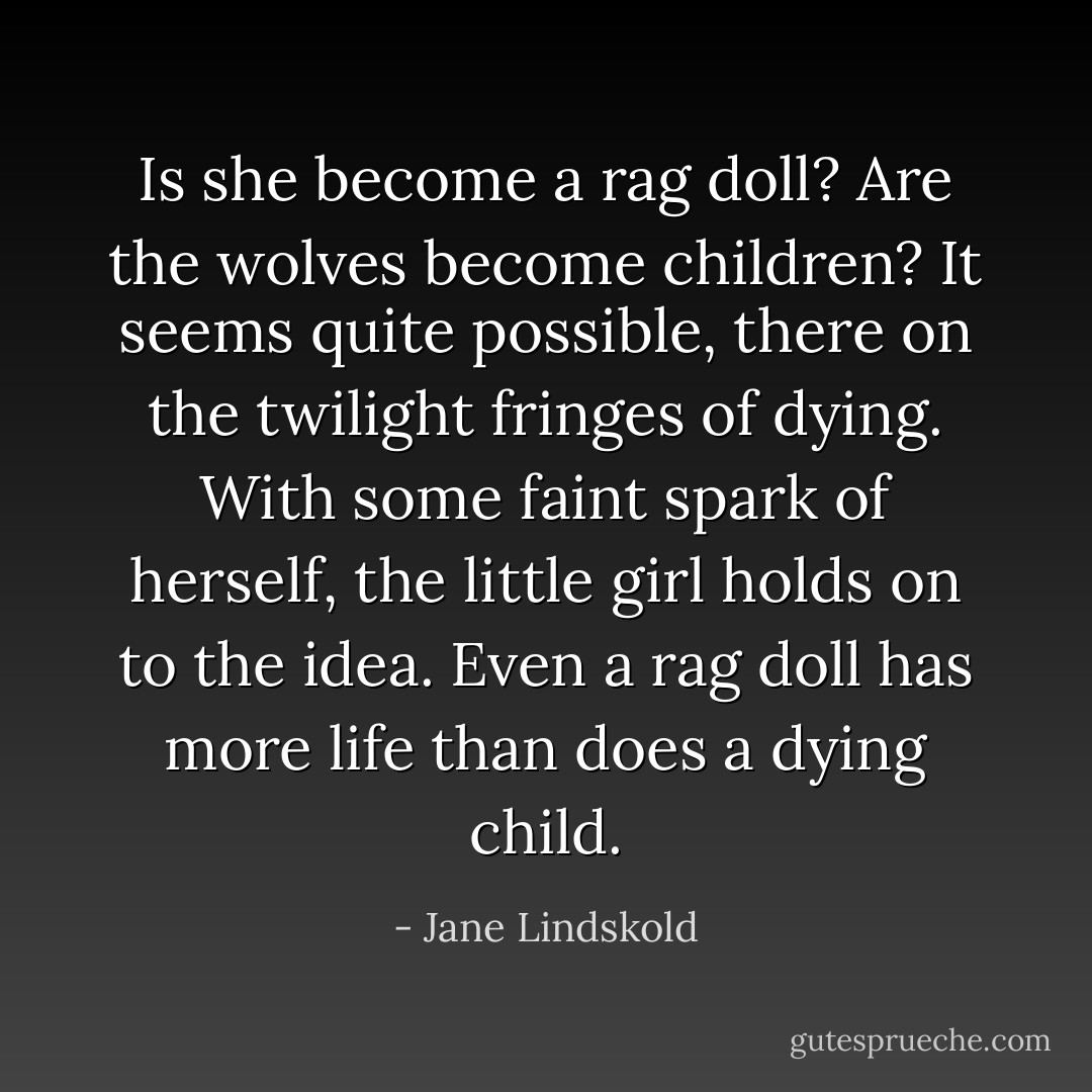 Is she become a rag doll? Are the wolves become children? It seems quite possible, there on the twilight fringes of dying. With some faint spark of herself, the little girl holds on to the idea. Even a rag doll has more life than does a dying child. - Jane Lindskold
