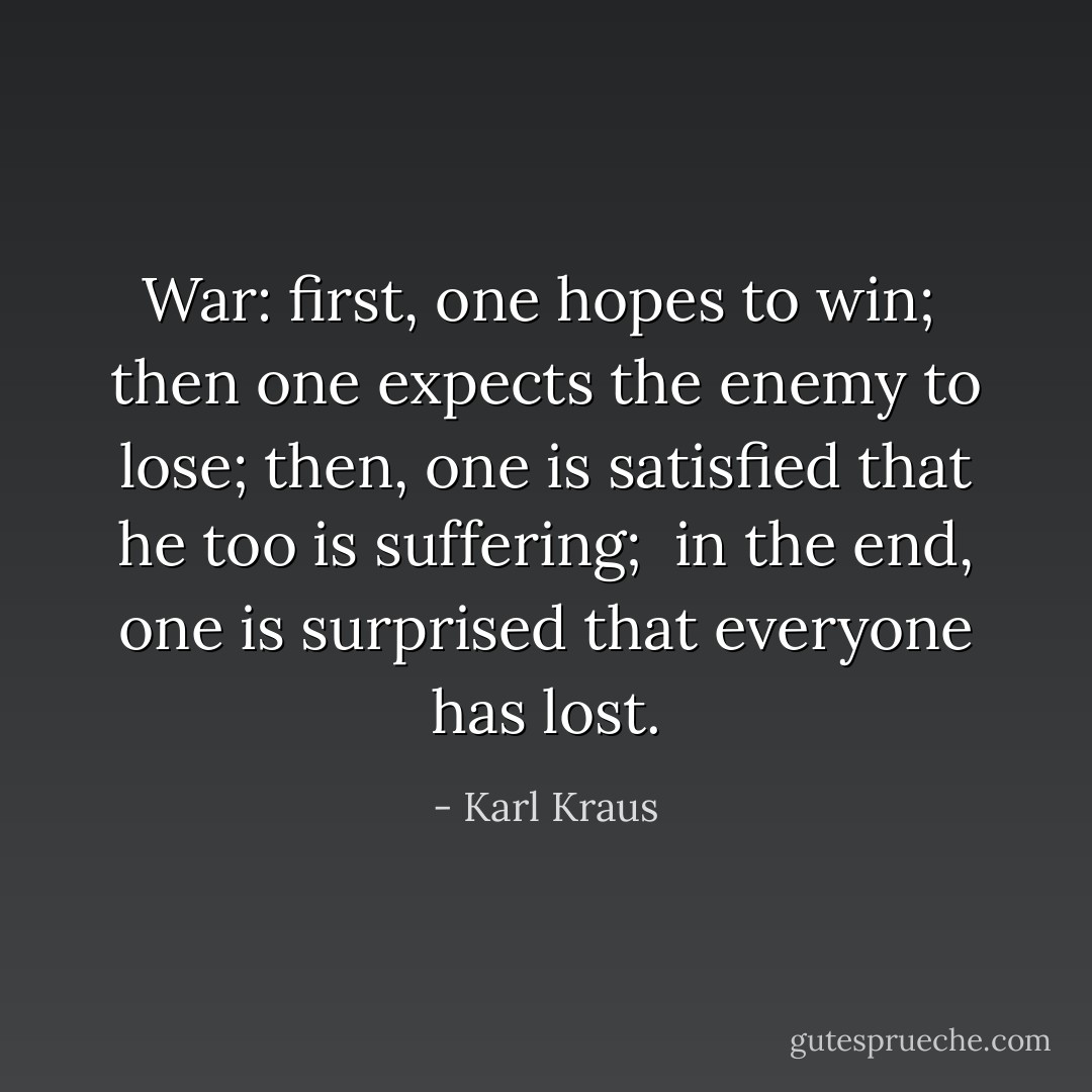 War: first, one hopes to win; <br />then one expects the enemy to lose; then, one is satisfied that he too is suffering; <br />in the end, one is surprised that everyone has lost. - Karl Kraus