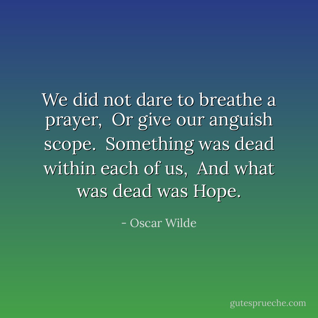 We did not dare to breathe a prayer, <br />Or give our anguish scope. <br />Something was dead within each of us, <br />And what was dead was Hope. - Oscar Wilde