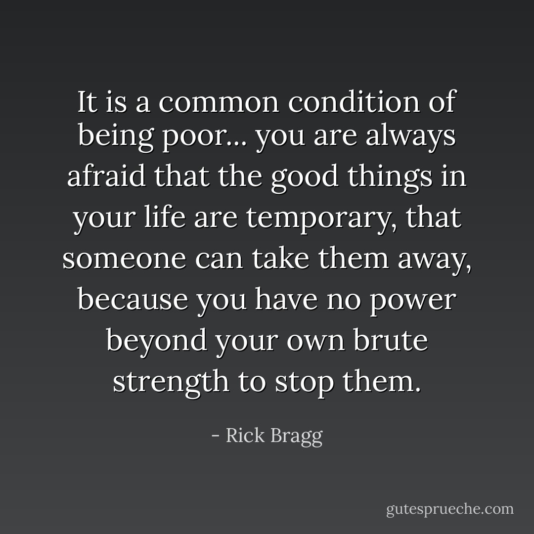 It is a common condition of being poor... you are always afraid that the good things in your life are temporary, that someone can take them away, because you have no power beyond your own brute strength to stop them. - Rick Bragg