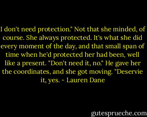 I don't need protection." Not that she minded, of course. She always protected. It's what she did every moment of the day, and that small span of time when he'd protected her had been, well like a present.<br />"Don't need it, no." He gave her the coordinates, and she got moving. "Deservie it, yes. - Lauren Dane