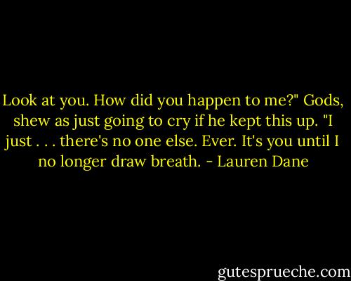 Look at you. How did you happen to me?"<br />Gods, shew as just going to cry if he kept this up.<br />"I just . . . there's no one else. Ever. It's you until I no longer draw breath. - Lauren Dane
