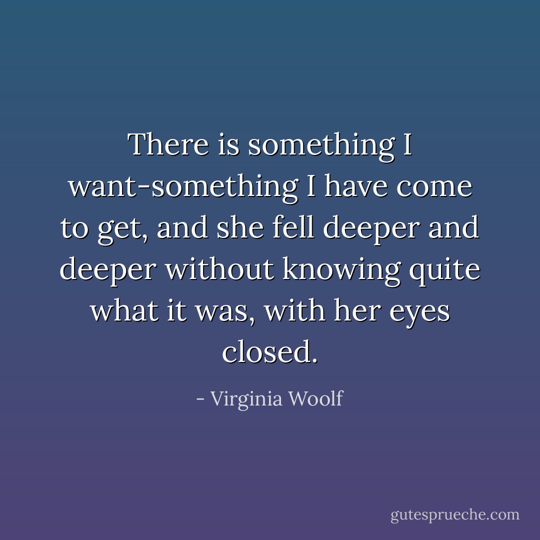 There is something I want-something I have come to get, and she fell deeper and deeper without knowing quite what it was, with her eyes closed. - Virginia Woolf