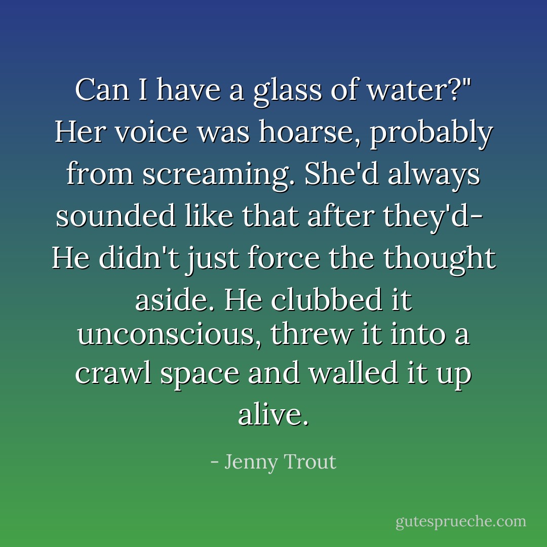 Can I have a glass of water?" Her voice was hoarse, probably from screaming. She'd always sounded like that after they'd-<br /><br />He didn't just force the thought aside. He clubbed it unconscious, threw it into a crawl space and walled it up alive. - Jenny Trout