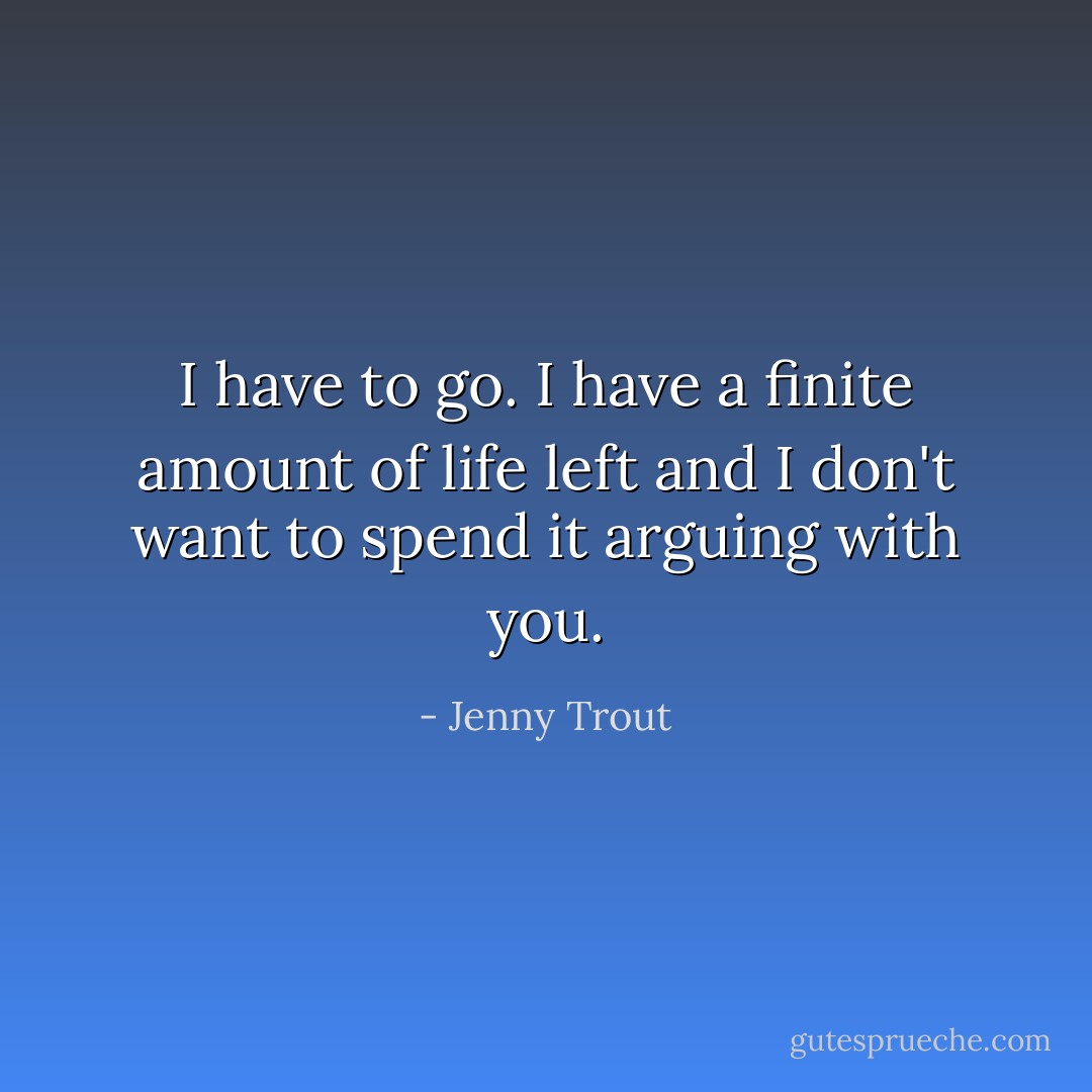 I have to go. I have a finite amount of life left and I don't want to spend it arguing with you. - Jenny Trout