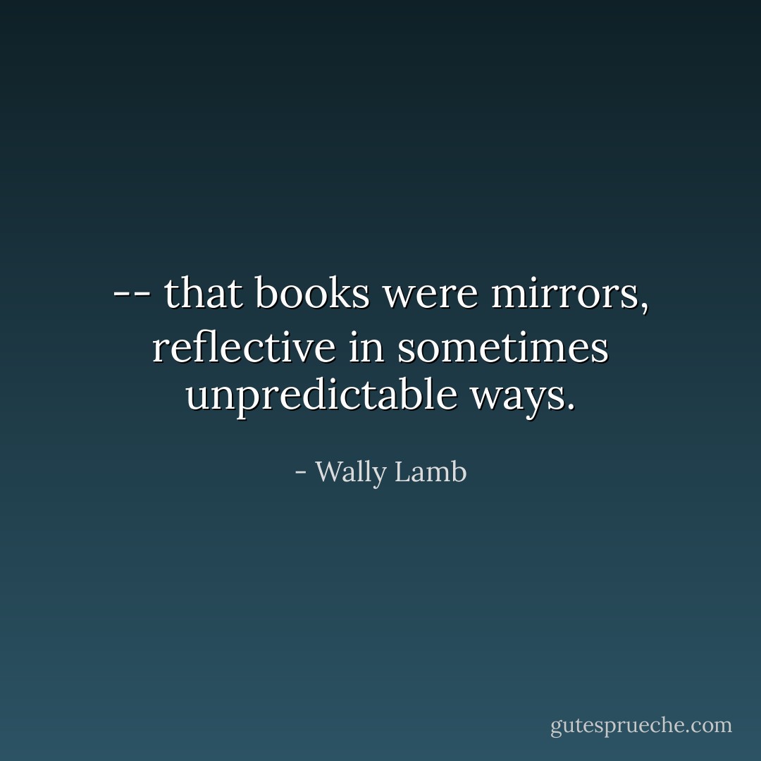 -- that books were mirrors, reflective in sometimes unpredictable ways. - Wally Lamb