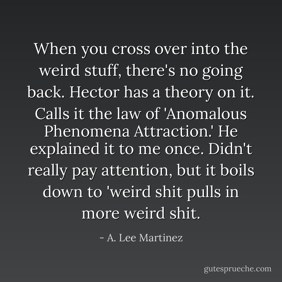 When you cross over into the weird stuff, there's no going back. Hector has a theory on it. Calls it the law of 'Anomalous Phenomena Attraction.' He explained it to me once. Didn't really pay attention, but it boils down to 'weird shit pulls in more weird shit. - A. Lee Martinez