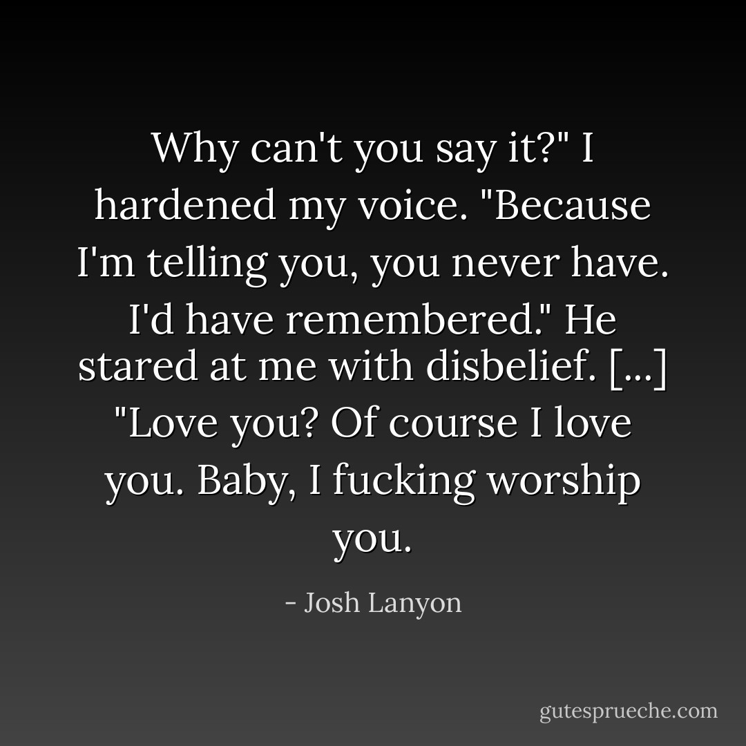 Why can't you say it?" I hardened my voice. "Because I'm telling you, you <i>never</i> have. I'd have remembered."<br />He stared at me with disbelief. [...]<br />"<i>Love</i> you? Of course I love you. Baby, I fucking worship you. - Josh Lanyon