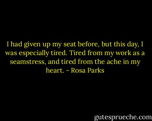 I had given up my seat before, but this day, I was especially tired. Tired from my work as a seamstress, and tired from the ache in my heart. - Rosa Parks