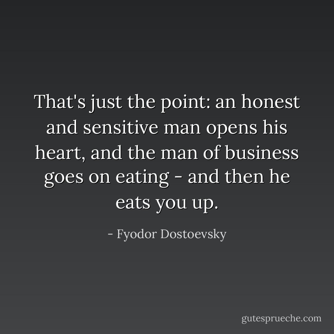 That's just the point: an honest and sensitive man opens his heart, and the man of business goes on eating - and then he eats you up. - Fyodor Dostoevsky