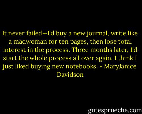 It never failed—I'd buy a new journal, write like a madwoman for ten pages, then lose total interest in the process. Three months later, I'd start the whole process all over again. I think I just liked buying new notebooks. - MaryJanice Davidson