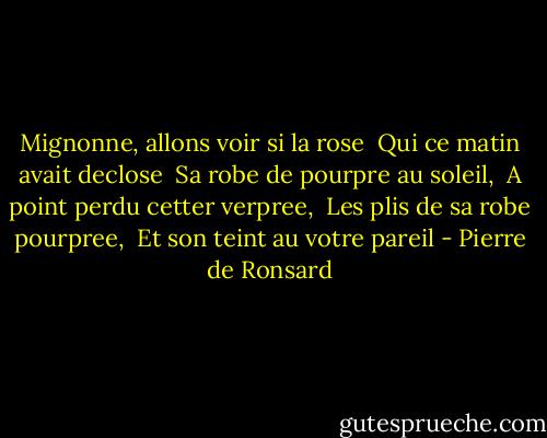 Mignonne, allons voir si la rose <br />Qui ce matin avait declose <br />Sa robe de pourpre au soleil, <br />A point perdu cetter verpree, <br />Les plis de sa robe pourpree, <br />Et son teint au votre pareil - Pierre de Ronsard