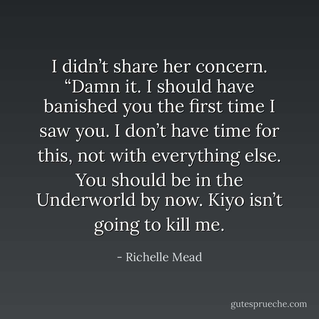 I didn’t share her concern. “Damn it. I should have banished you the first time I saw you. I don’t have time for this, not with everything else. You should be in the Underworld by now. Kiyo isn’t going to kill me. - Richelle Mead