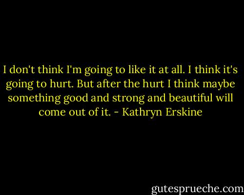 I don't think I'm going to like it at all. I think it's going to hurt. But after the hurt I think maybe something good and strong and beautiful will come out of it. - Kathryn Erskine