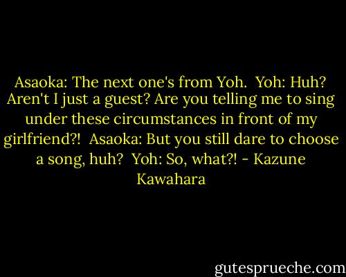 Asaoka: The next one's from Yoh.<br /><br />Yoh: Huh? Aren't I just a guest? Are you telling me to sing under these circumstances in front of my girlfriend?!<br /><br />Asaoka: But you still dare to choose a song, huh?<br /><br />Yoh: So, what?! - Kazune Kawahara
