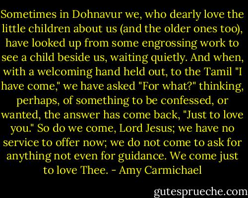 Sometimes in Dohnavur we, who dearly love the little children about us (and the older ones too), have looked up from some engrossing work to see a child beside us, waiting quietly. And when, with a welcoming hand held out, to the Tamil "I have come," we have asked "For what?" thinking, perhaps, of something to be confessed, or wanted, the answer has come back, "Just to love you." So do we come, Lord Jesus; we have no service to offer now; we do not come to ask for anything not even for guidance. We come just to love Thee. - Amy Carmichael