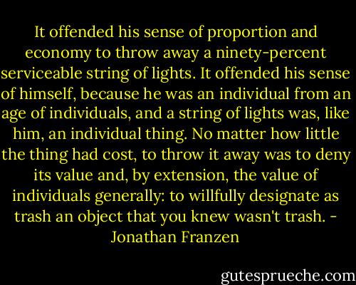 It offended his sense of proportion and economy to throw away a ninety-percent serviceable string of lights. It offended his sense of himself, because he was an individual from an age of individuals, and a string of lights was, like him, an individual thing. No matter how little the thing had cost, to throw it away was to deny its value and, by extension, the value of individuals generally: to willfully designate as trash an object that you knew wasn't trash. - Jonathan Franzen