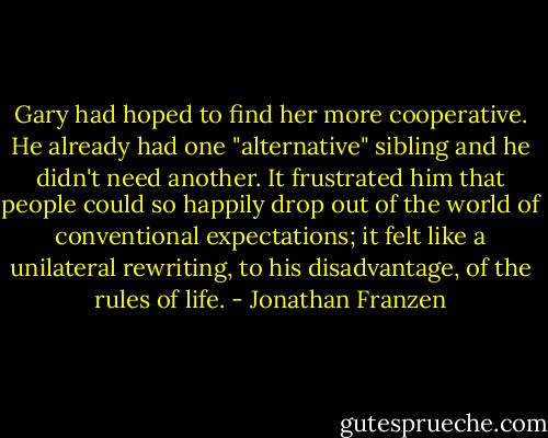 Gary had hoped to find her more cooperative. He already had one "alternative" sibling and he didn't need another. It frustrated him that people could so happily drop out of the world of conventional expectations; it felt like a unilateral rewriting, to his disadvantage, of the rules of life. - Jonathan Franzen