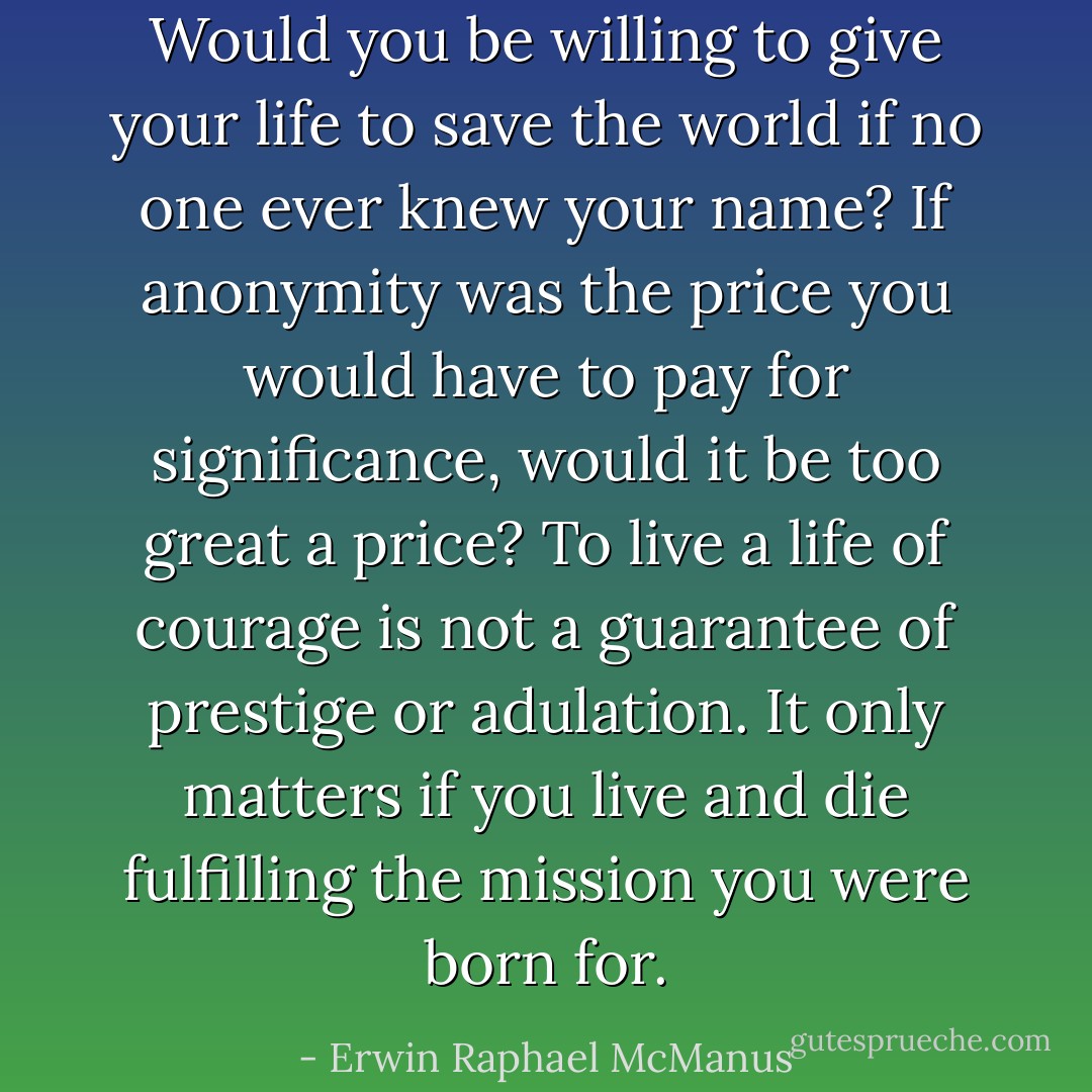 Would you be willing to give your life to save the world if no one ever knew your name? If anonymity was the price you would have to pay for significance, would it be too great a price? To live a life of courage is not a guarantee of prestige or adulation. It only matters if you live and die fulfilling the mission you were born for. - Erwin Raphael McManus