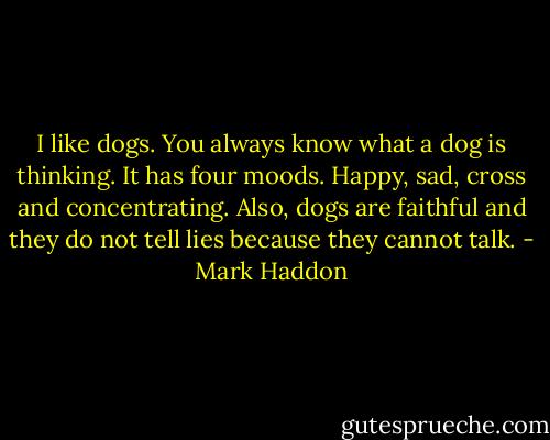 I like dogs. You always know what a dog is thinking. It has four moods. Happy, sad, cross and concentrating. Also, dogs are faithful and they do not tell lies because they cannot talk. - Mark Haddon