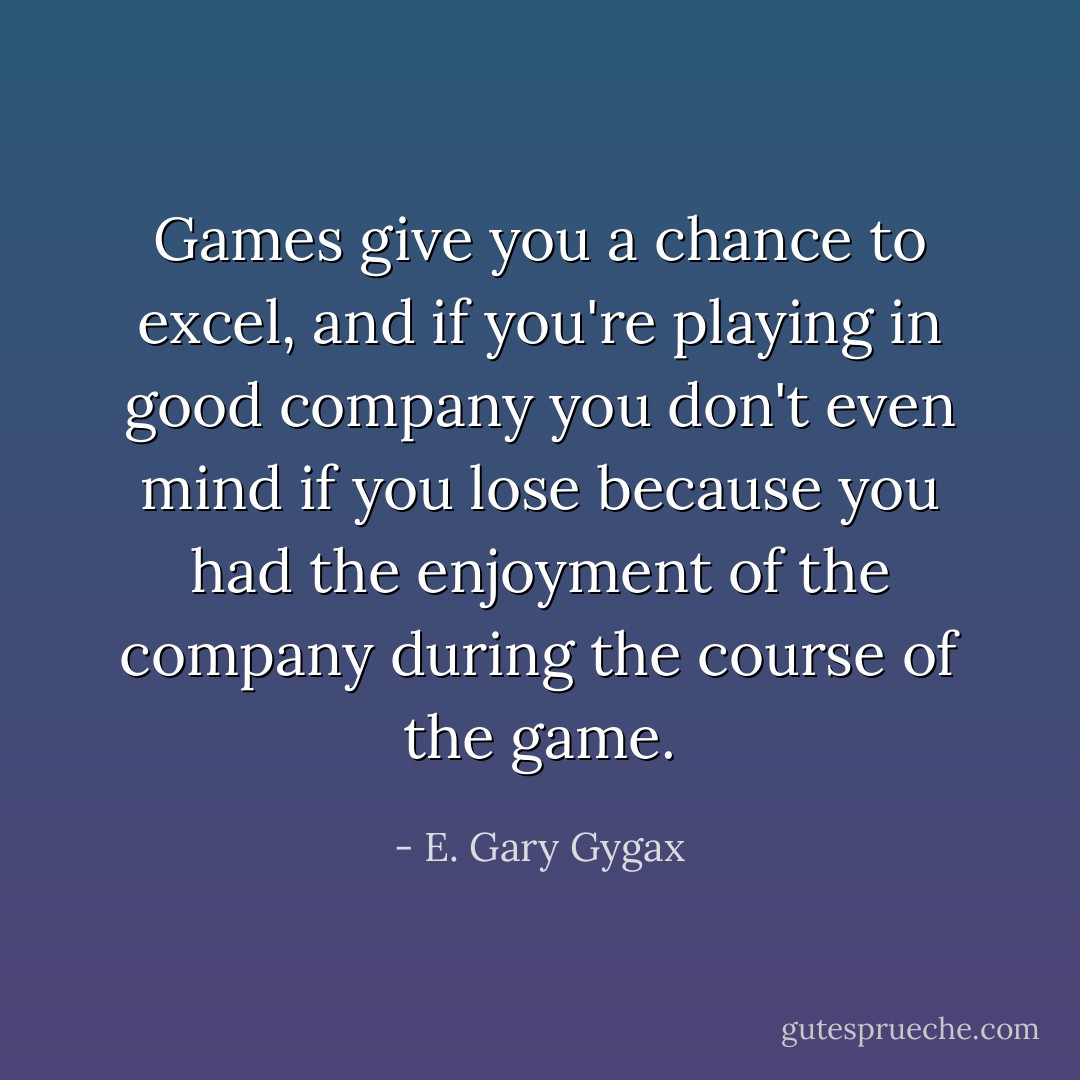 Games give you a chance to excel, and if you're playing in good company you don't even mind if you lose because you had the enjoyment of the company during the course of the game. - E. Gary Gygax