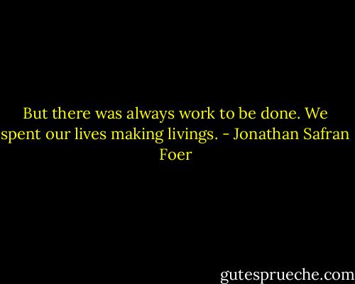 But there was always work to be done. We spent our lives making livings. - Jonathan Safran Foer