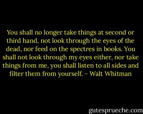 You shall no longer take things at second or third hand, not look through the eyes of the dead, nor feed on the spectres in books. You shall not look through my eyes either, nor take things from me, you shall listen to all sides and filter them from yourself. - Walt Whitman