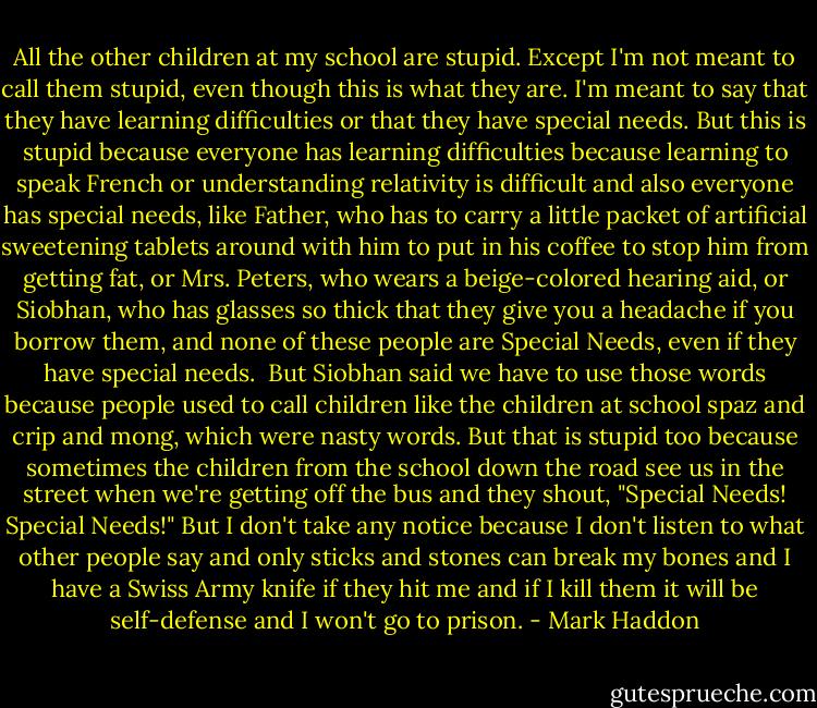 All the other children at my school are stupid. Except I'm not meant to call them stupid, even though this is what they are. I'm meant to say that they have learning difficulties or that they have special needs. But this is stupid because everyone has learning difficulties because learning to speak French or understanding relativity is difficult and also everyone has special needs, like Father, who has to carry a little packet of artificial sweetening tablets around with him to put in his coffee to stop him from getting fat, or Mrs. Peters, who wears a beige-colored hearing aid, or Siobhan, who has glasses so thick that they give you a headache if you borrow them, and none of these people are Special Needs, even if they have special needs.<br /><br />But Siobhan said we have to use those words because people used to call children like the children at school spaz and crip and mong, which were nasty words. But that is stupid too because sometimes the children from the school down the road see us in the street when we're getting off the bus and they shout, "Special Needs! Special Needs!" But I don't take any notice because I don't listen to what other people say and only sticks and stones can break my bones and I have a Swiss Army knife if they hit me and if I kill them it will be self-defense and I won't go to prison. - Mark Haddon