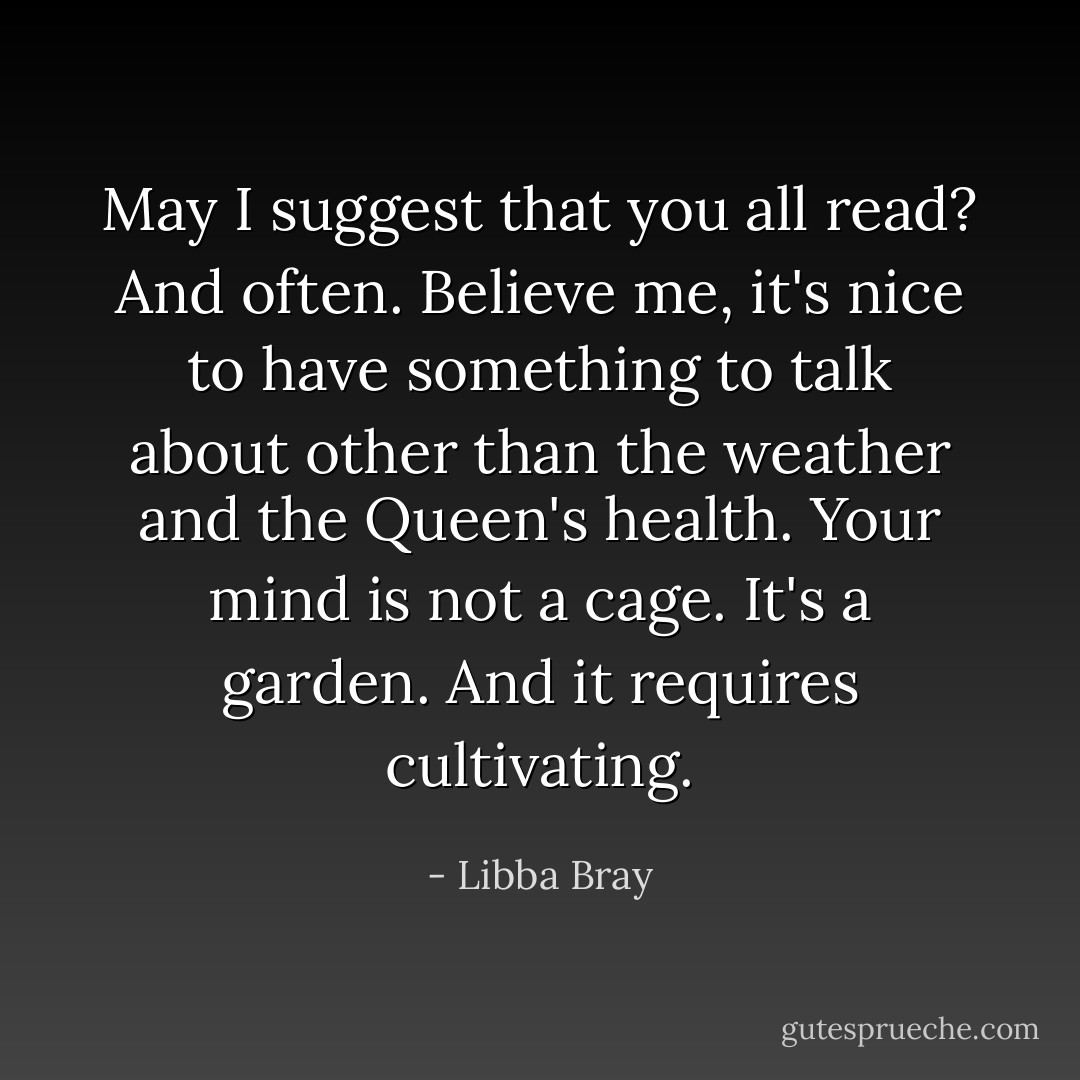 May I suggest that you all read? And often. Believe me, it's nice to have something to talk about other than the weather and the Queen's health. Your mind is not a cage. It's a garden. And it requires cultivating. - Libba Bray
