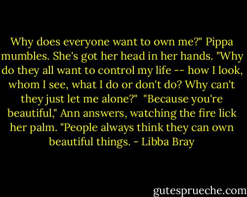 Why does everyone want to own me?" Pippa mumbles. She's got her head in her hands. "Why do they all want to control my life -- how I look, whom I see, what I do or don't do? Why can't they just let me alone?"<br /><br />"Because you're beautiful," Ann answers, watching the fire lick her palm. "People always think they can own beautiful things. - Libba Bray