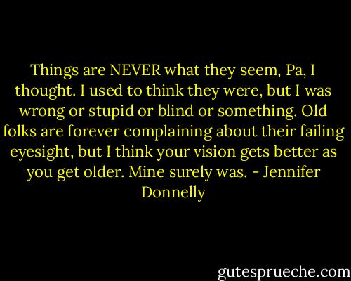 Things are NEVER what they seem, Pa, I thought. I used to think they were, but I was wrong or stupid or blind or something. Old folks are forever complaining about their failing eyesight, but I think your vision gets better as you get older. Mine surely was. - Jennifer Donnelly