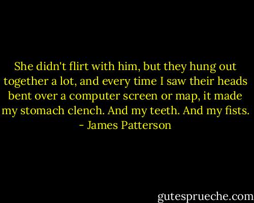 She didn't flirt with him, but they hung out together a lot, and every time I saw their heads bent over a computer screen or map, it made my stomach clench. And my teeth. And my fists. - James Patterson