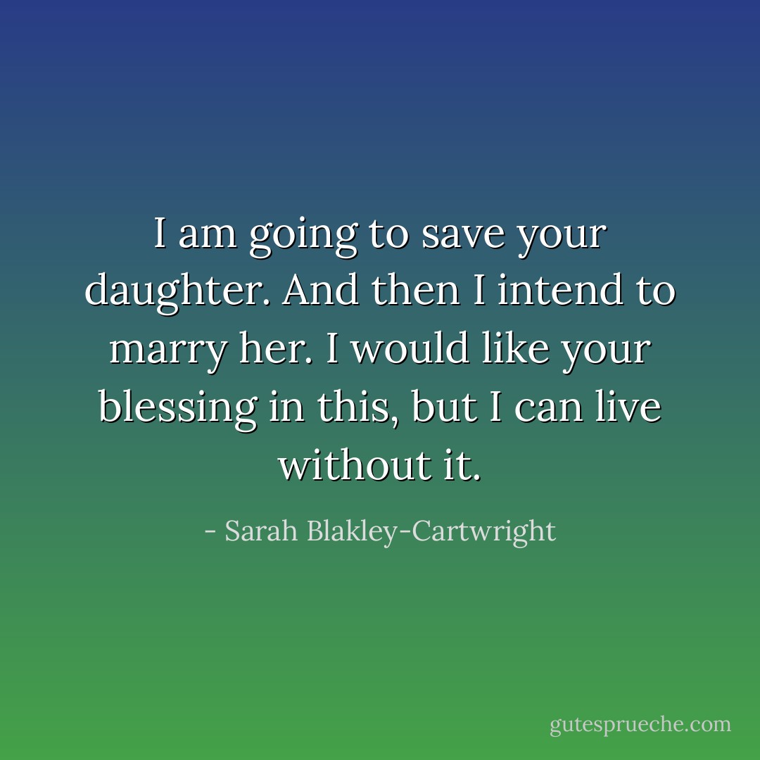 I am going to save your daughter. And then I intend to marry her. I would like your blessing in this, but I can live without it. - Sarah Blakley-Cartwright