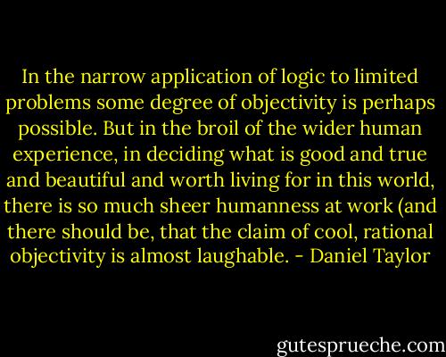 In the narrow application of logic to limited problems some degree of objectivity is perhaps possible. But in the broil of the wider human experience, in deciding what is good and true and beautiful and worth living for in this world, there is so much sheer humanness at work (and there should be, that the claim of cool, rational objectivity is almost laughable. - Daniel Taylor