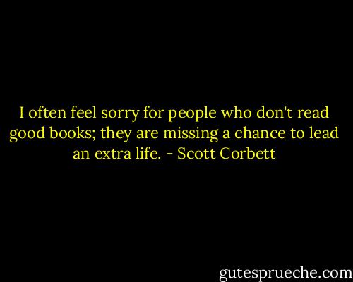 I often feel sorry for people who don't read good books; they are missing a chance to lead an extra life. - Scott Corbett
