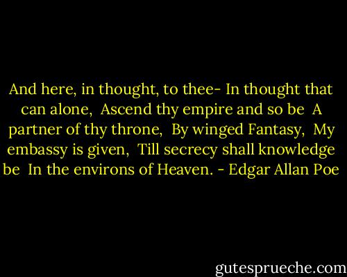 And here, in thought, to thee-<br />In thought that can alone, <br />Ascend thy empire and so be <br />A partner of thy throne, <br />By winged Fantasy, <br />My embassy is given, <br />Till secrecy shall knowledge be <br />In the environs of Heaven. - Edgar Allan Poe