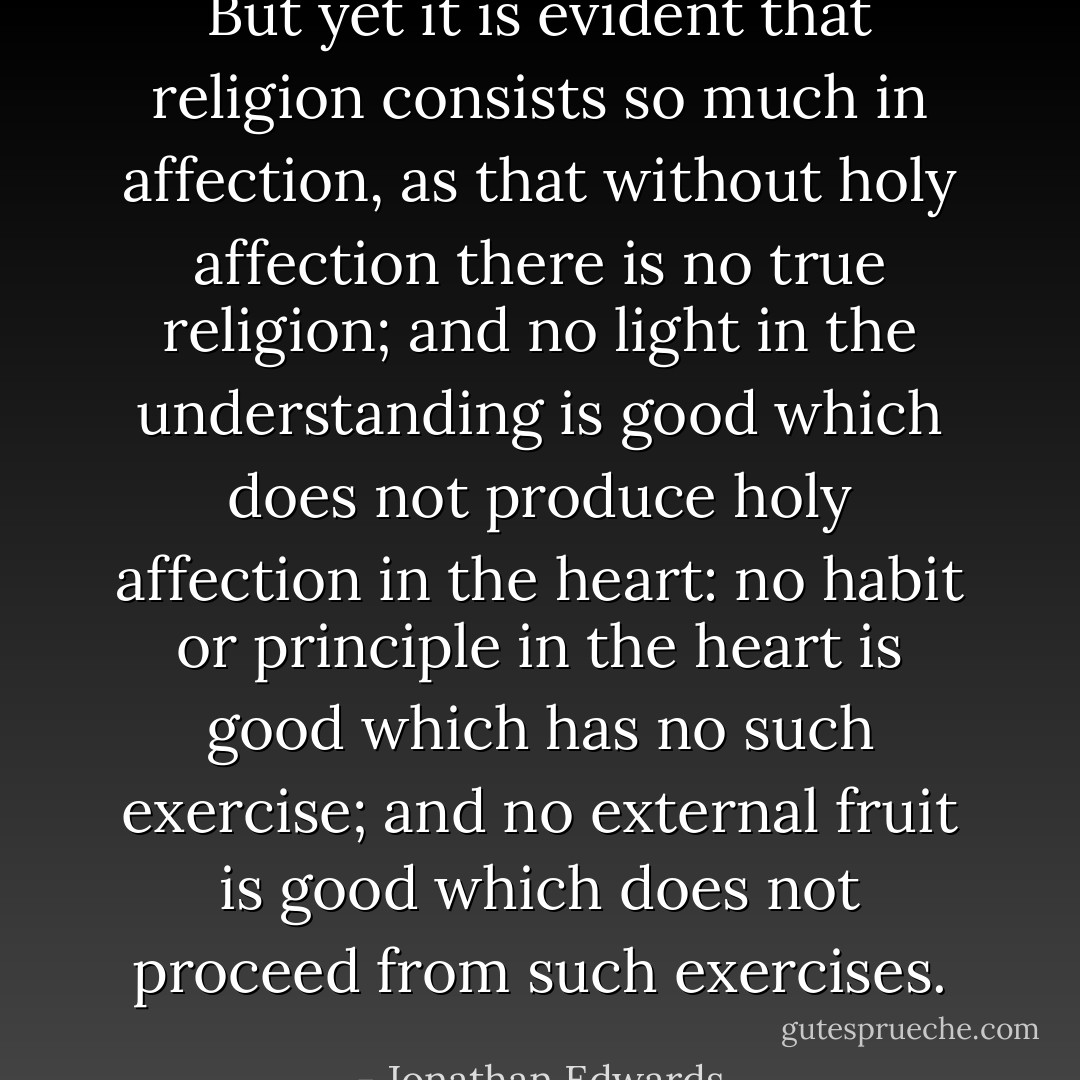 But yet it is evident that religion consists so much in affection, as that without holy affection there is no true religion; and no light in the understanding is good which does not produce holy affection in the heart: no habit or principle in the heart is good which has no such exercise; and no external fruit is good which does not proceed from such exercises. - Jonathan Edwards
