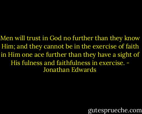 Men will trust in God no further than they know Him; and they cannot be in the exercise of faith in Him one ace further than they have a sight of His fulness and faithfulness in exercise. - Jonathan Edwards