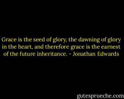 Grace is the seed of glory, the dawning of glory in the heart, and therefore grace is the earnest of the future inheritance. - Jonathan Edwards