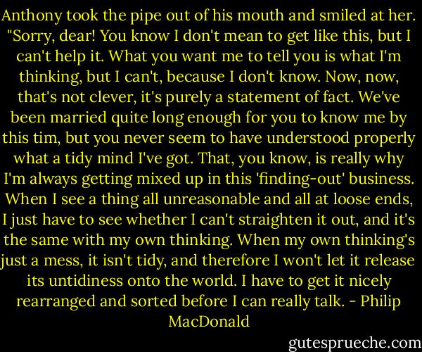 Anthony took the pipe out of his mouth and smiled at her. "Sorry, dear! You know I don't mean to get like this, but I can't help it. What you want me to tell you is what I'm thinking, but I can't, because I don't know. Now, now, that's not clever, it's purely a statement of fact. We've been married quite long enough for you to know me by this tim, but you never seem to have understood properly what a tidy mind I've got. That, you know, is really why I'm always getting mixed up in this 'finding-out' business. When I see a thing all unreasonable and all at loose ends, I just have to see whether I can't straighten it out, and it's the same with my own thinking. When my own thinking's just a mess, it isn't tidy, and therefore I won't let it release its untidiness onto the world. I have to get it nicely rearranged and sorted before I can really talk. - Philip MacDonald