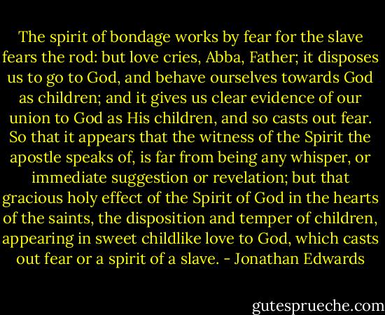 The spirit of bondage works by fear for the slave fears the rod: but love cries, Abba, Father; it disposes us to go to God, and behave ourselves towards God as children; and it gives us clear evidence of our union to God as His children, and so casts out fear. So that it appears that the witness of the Spirit the apostle speaks of, is far from being any whisper, or immediate suggestion or revelation; but that gracious holy effect of the Spirit of God in the hearts of the saints, the disposition and temper of children, appearing in sweet childlike love to God, which casts out fear or a spirit of a slave. - Jonathan Edwards