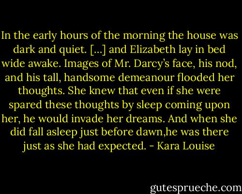 In the early hours of the morning the house was dark and quiet. […] and Elizabeth lay in bed wide awake. Images of Mr. Darcy’s face, his nod, and his tall, handsome demeanour flooded her thoughts. She knew that even if she were spared these thoughts by sleep coming upon her, he would invade her dreams. And when she did fall asleep just before dawn,he was there just as she had expected. - Kara Louise