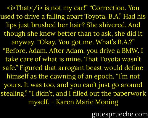 <i>That</i> is not my car!”<br />“Correction. You used to drive a falling apart Toyota. B.A.”<br />Had his lips just brushed her hair? She shivered. And though she knew better than to ask, she did it anyway.<br />“Okay. You got me. What’s B.A.?”<br />“Before. Adam. After Adam, you drive a BMW. I take care of what is mine. That Toyota wasn’t safe.”<br />Figured that arrogant beast would define himself as the dawning of an epoch.<br />“I’m not yours. It was too, and you can’t just go around stealing.”<br />“I didn’t, and I filled out the paperwork myself. - Karen Marie Moning