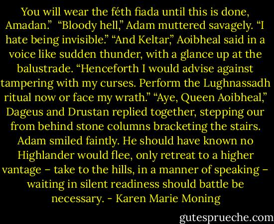 You will wear the féth fiada until this is done, Amadan.” <br />“Bloody hell,” Adam muttered savagely. “I hate being invisible.”<br />“And Keltar,” Aoibheal said in a voice like sudden thunder, with a glance up at the balustrade. “Henceforth I would advise against tampering with my curses. Perform the Lughnassadh ritual now or face my wrath.”<br />“Aye, Queen Aoibheal,” Dageus and Drustan replied together, stepping our from behind stone columns bracketing the stairs.<br />Adam smiled faintly. He should have known no Highlander would flee, only retreat to a higher vantage – take to the hills, in a manner of speaking – waiting in silent readiness should battle be necessary. - Karen Marie Moning