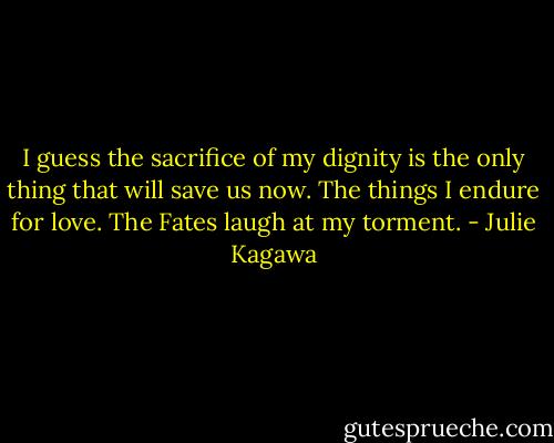 I guess the sacrifice of my dignity is the only thing that will save us now. The things I endure for love. The Fates laugh at my torment. - Julie Kagawa