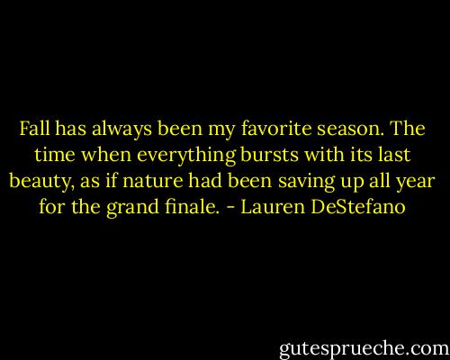 Fall has always been my favorite season. The time when everything bursts with its last beauty, as if nature had been saving up all year for the grand finale. - Lauren DeStefano