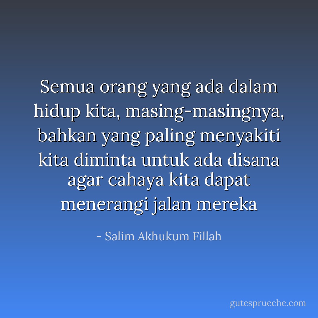 Semua orang yang ada dalam hidup kita,<br />masing-masingnya, bahkan yang paling menyakiti kita<br />diminta untuk ada disana<br />agar cahaya kita dapat menerangi jalan mereka - Salim Akhukum Fillah