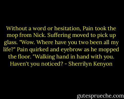 Without a word or hesitation, Pain took the mop from Nick. Suffering moved to pick up glass.<br />"Wow. Where have you two been all my life?"<br />Pain quirked and eyebrow as he mopped the floor.<br />"Walking hand in hand with you. Haven't you noticed? - Sherrilyn Kenyon